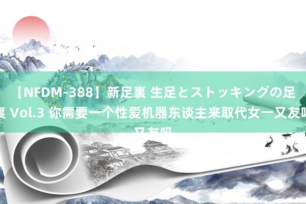 【NFDM-388】新足裏 生足とストッキングの足裏 Vol.3 你需要一个性爱机器东谈主来取代女一又友吗