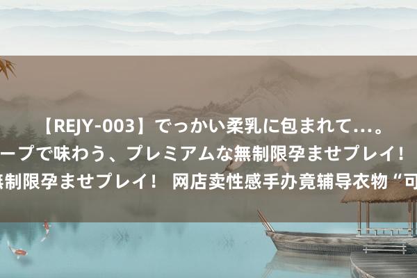 【REJY-003】でっかい柔乳に包まれて…。最高級ヌルヌル中出しソープで味わう、プレミアムな無制限孕ませプレイ！ 网店卖性感手办竟辅导衣物“可脱”