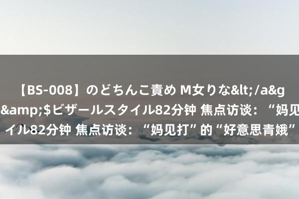 【BS-008】のどちんこ責め M女りな</a>2015-02-27RASH&$ビザールスタイル82分钟 焦点访谈：“妈见打”的“好意思青娥”