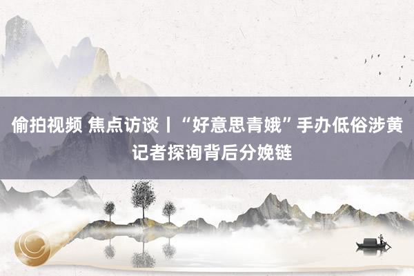 偷拍视频 焦点访谈丨“好意思青娥”手办低俗涉黄  记者探询背后分娩链