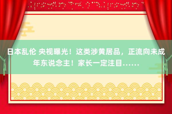 日本乱伦 央视曝光！这类涉黄居品，正流向未成年东说念主！家长一定注目……