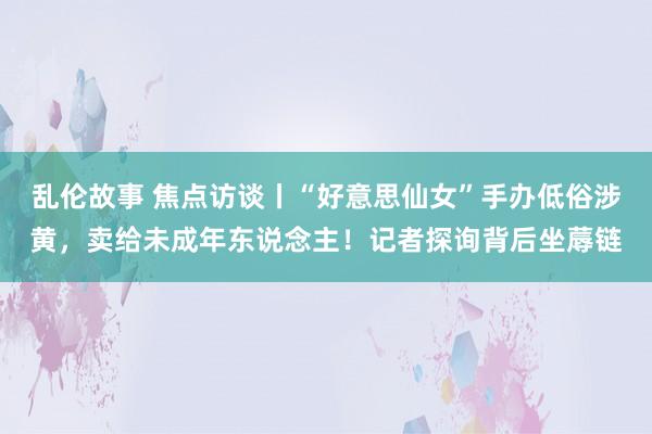 乱伦故事 焦点访谈丨“好意思仙女”手办低俗涉黄，卖给未成年东说念主！记者探询背后坐蓐链