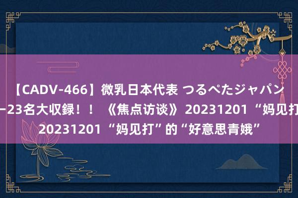 【CADV-466】微乳日本代表 つるぺたジャパン 8時間 最終メンバー23名大収録！！ 《焦点访谈》 20231201 “妈见打”的“好意思青娥”