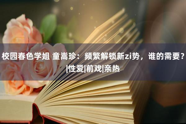 校园春色学姐 童嵩珍：频繁解锁新zi势，谁的需要？|性爱|前戏|亲热