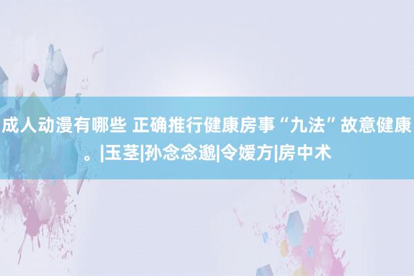 成人动漫有哪些 正确推行健康房事“九法”故意健康。|玉茎|孙念念邈|令嫒方|房中术