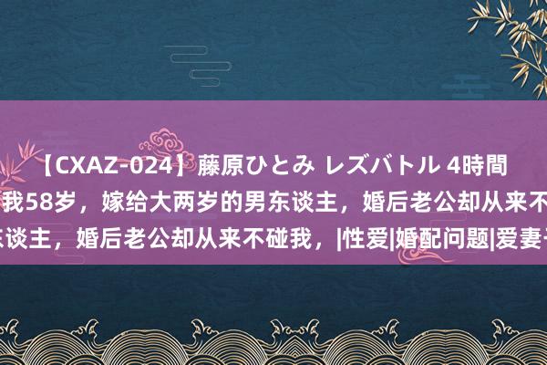 【CXAZ-024】藤原ひとみ レズバトル 4時間 feat.愛原さえ 早瀬和香 我58岁，嫁给大两岁的男东谈主，婚后老公却从来不碰我，|性爱|婚配问题|爱妻干系