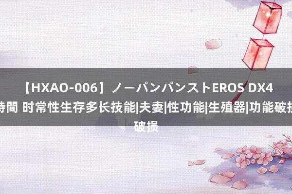 【HXAO-006】ノーパンパンストEROS DX4時間 时常性生存多长技能|夫妻|性功能|生殖器|功能破损