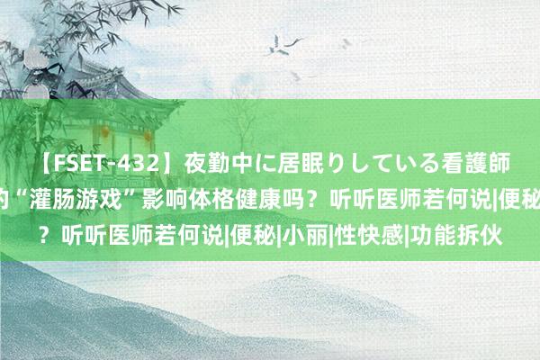 【FSET-432】夜勤中に居眠りしている看護師をレズ夜這い 情侣间的“灌肠游戏”影响体格健康吗？听听医师若何说|便秘|小丽|性快感|功能拆伙