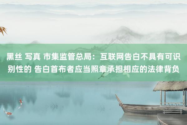 黑丝 写真 市集监管总局：互联网告白不具有可识别性的 告白首布者应当照章承担相应的法律背负