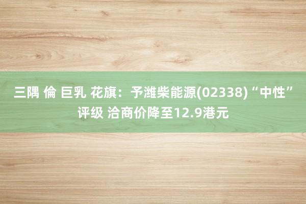 三隅 倫 巨乳 花旗：予潍柴能源(02338)“中性”评级 洽商价降至12.9港元