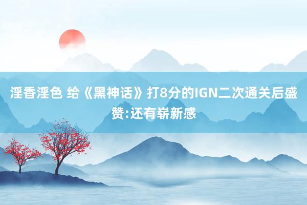 淫香淫色 给《黑神话》打8分的IGN二次通关后盛赞:还有崭新感