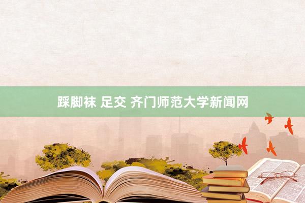 踩脚袜 足交 齐门师范大学新闻网