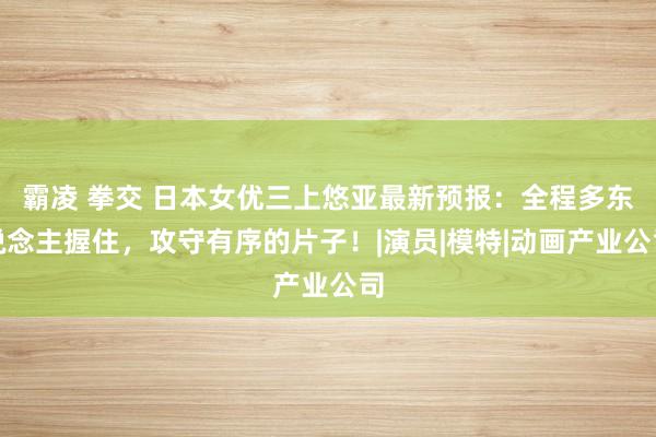 霸凌 拳交 日本女优三上悠亚最新预报：全程多东说念主握住，攻守有序的片子！|演员|模特|动画产业公司