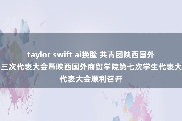 taylor swift ai换脸 共青团陕西国外商贸学院第三次代表大会暨陕西国外商贸学院第七次学生代表大会顺利召开