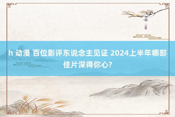 h 动漫 百位影评东说念主见证 2024上半年哪部佳片深得你心?