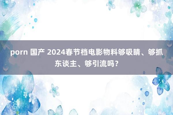 porn 国产 2024春节档电影物料够吸睛、够抓东谈主、够引流吗？