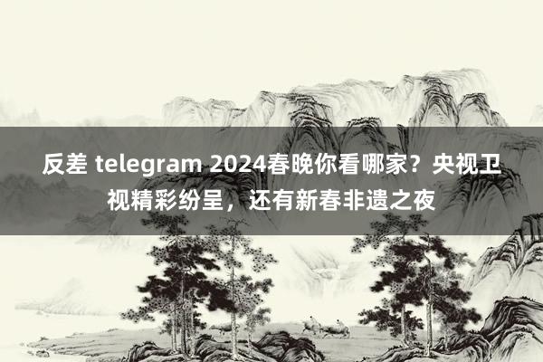 反差 telegram 2024春晚你看哪家？央视卫视精彩纷呈，还有新春非遗之夜