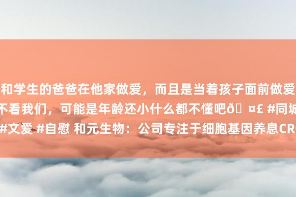 和学生的爸爸在他家做爱，而且是当着孩子面前做爱，太刺激了，孩子完全不看我们，可能是年龄还小什么都不懂吧🤣 #同城 #文爱 #自慰 和元生物：公司专注于细胞基因养息CRO/CDMO范围，领有TCR