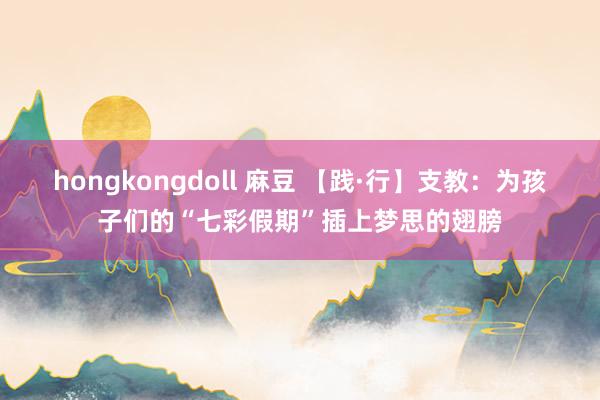 hongkongdoll 麻豆 【践·行】支教：为孩子们的“七彩假期”插上梦思的翅膀