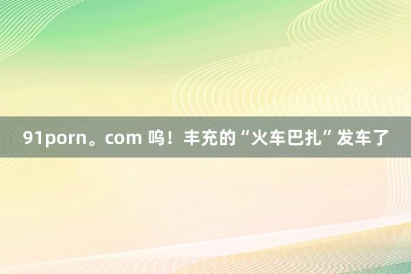 91porn。com 呜！丰充的“火车巴扎”发车了