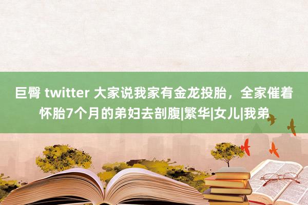 巨臀 twitter 大家说我家有金龙投胎，全家催着怀胎7个月的弟妇去剖腹|繁华|女儿|我弟