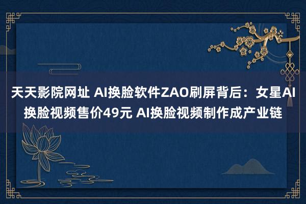 天天影院网址 AI换脸软件ZAO刷屏背后：女星AI换脸视频售价49元 AI换脸视频制作成产业链