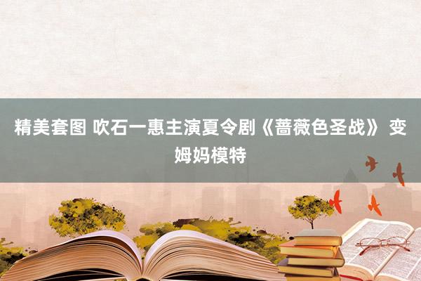 精美套图 吹石一惠主演夏令剧《蔷薇色圣战》 变姆妈模特