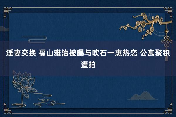 淫妻交换 福山雅治被曝与吹石一惠热恋 公寓聚积遭拍