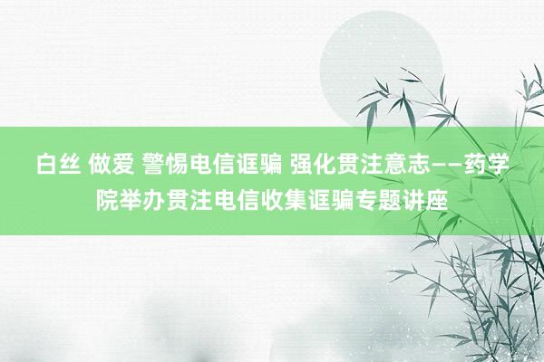 白丝 做爱 警惕电信诓骗 强化贯注意志——药学院举办贯注电信收集诓骗专题讲座