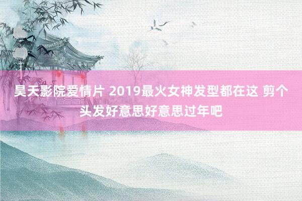 昊天影院爱情片 2019最火女神发型都在这 剪个头发好意思好意思过年吧