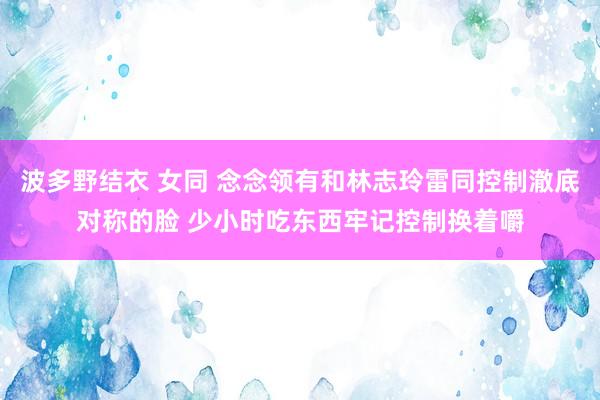 波多野结衣 女同 念念领有和林志玲雷同控制澈底对称的脸 少小时吃东西牢记控制换着嚼