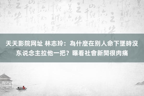 天天影院网址 林志玲：為什麼在别人命下墜時沒东说念主拉他一把？曝看社會新聞很肉痛