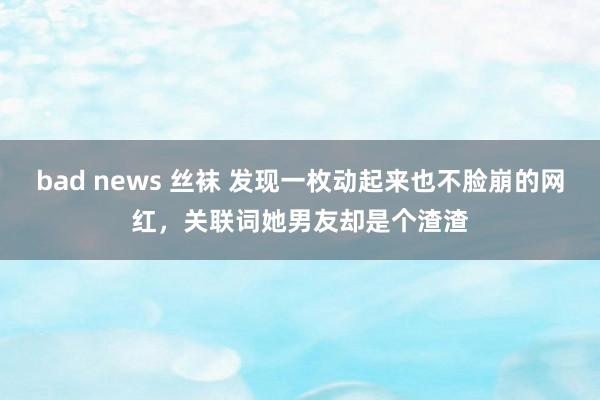 bad news 丝袜 发现一枚动起来也不脸崩的网红，关联词她男友却是个渣渣