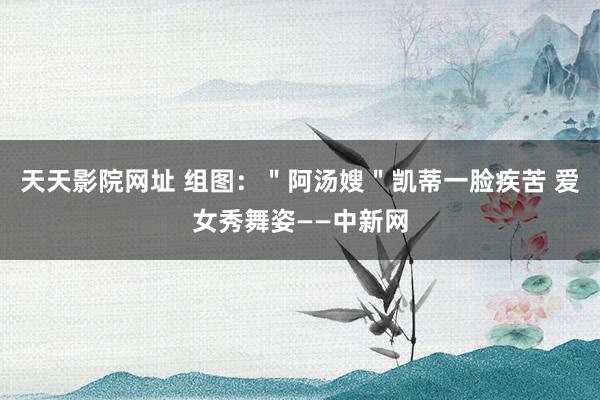 天天影院网址 组图：＂阿汤嫂＂凯蒂一脸疾苦 爱女秀舞姿——中新网