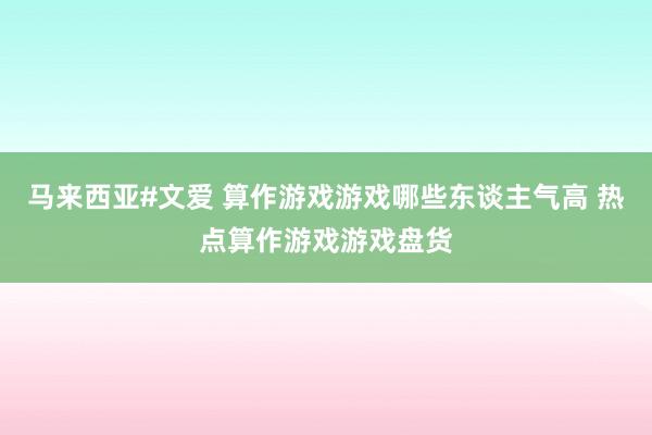 马来西亚#文爱 算作游戏游戏哪些东谈主气高 热点算作游戏游戏盘货