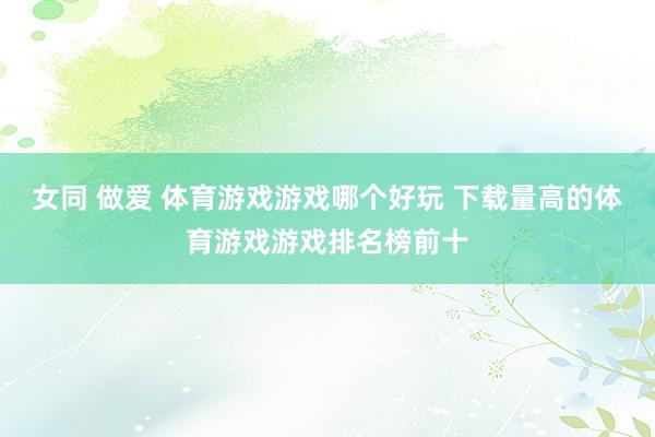 女同 做爱 体育游戏游戏哪个好玩 下载量高的体育游戏游戏排名榜前十