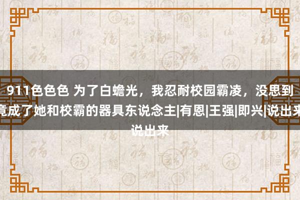 911色色色 为了白蟾光，我忍耐校园霸凌，没思到竟成了她和校霸的器具东说念主|有恩|王强|即兴|说出来