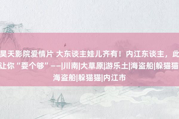 昊天影院爱情片 大东谈主娃儿齐有！内江东谈主，此次一定让你“耍个够”——|川南|大草原|游乐土|海盗船|躲猫猫|内江市