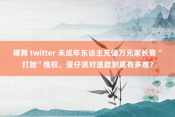 裸舞 twitter 未成年东谈主充值万元家长靠“打脸”维权，蛋仔派对退款到底有多难？