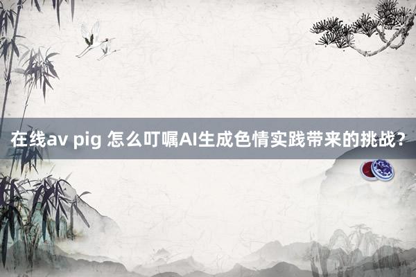 在线av pig 怎么叮嘱AI生成色情实践带来的挑战？