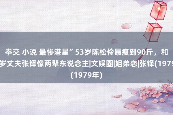 拳交 小说 最惨港星”53岁陈松伶暴瘦到90斤，和小8岁丈夫张铎像两辈东说念主|文娱圈|姐弟恋|张铎(1979年)