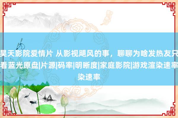 昊天影院爱情片 从影视飓风的事，聊聊为啥发热友只看蓝光原盘|片源|码率|明晰度|家庭影院|游戏渲染速率