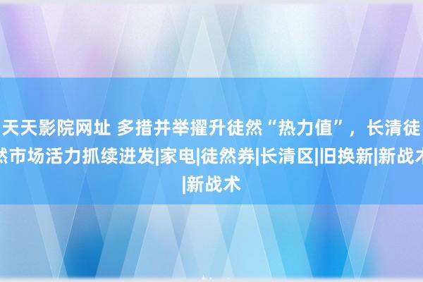 天天影院网址 多措并举擢升徒然“热力值”，长清徒然市场活力抓续迸发|家电|徒然券|长清区|旧换新|新战术