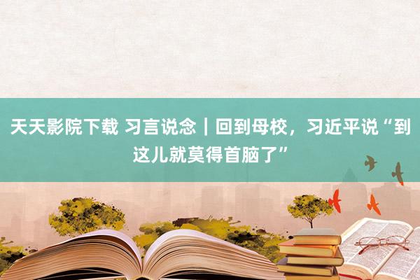 天天影院下载 习言说念｜回到母校，习近平说“到这儿就莫得首脑了”