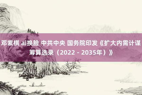 邓紫棋 ai换脸 中共中央 国务院印发《扩大内需计谋筹算选录（2022－2035年）》