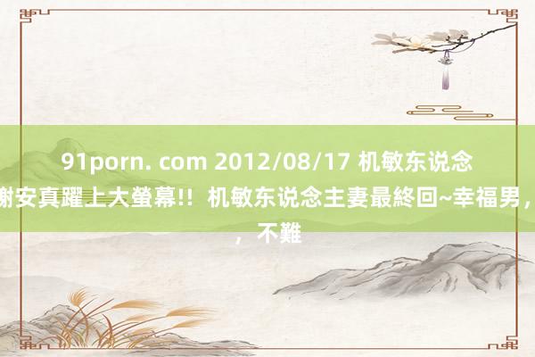 91porn. com 2012/08/17 机敏东说念主妻謝安真躍上大螢幕!!  机敏东说念主妻最終回~幸福男，不難