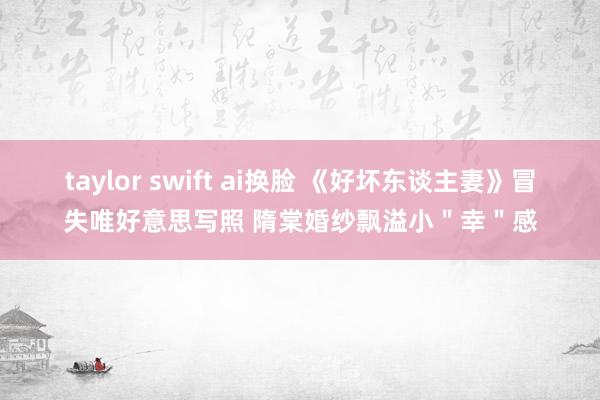 taylor swift ai换脸 《好坏东谈主妻》冒失唯好意思写照 隋棠婚纱飘溢小＂幸＂感