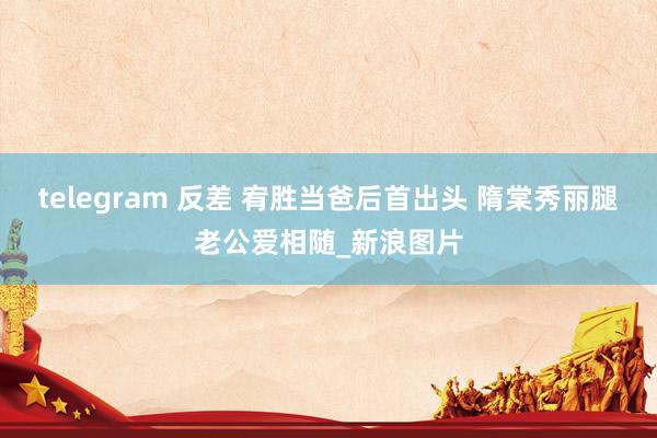 telegram 反差 宥胜当爸后首出头 隋棠秀丽腿老公爱相随_新浪图片