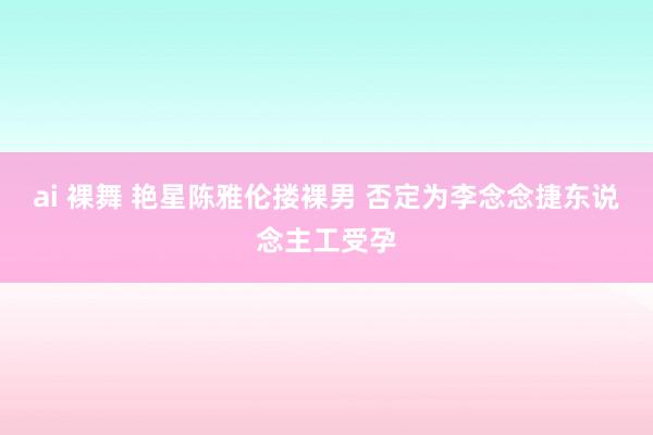 ai 裸舞 艳星陈雅伦搂裸男 否定为李念念捷东说念主工受孕