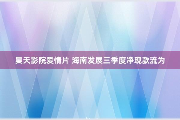 昊天影院爱情片 海南发展三季度净现款流为